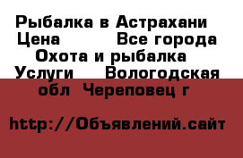 Рыбалка в Астрахани › Цена ­ 500 - Все города Охота и рыбалка » Услуги   . Вологодская обл.,Череповец г.